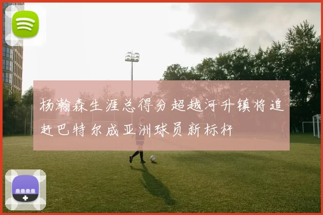 杨瀚森生涯总得分超越河升镇将追赶巴特尔成亚洲球员新标杆