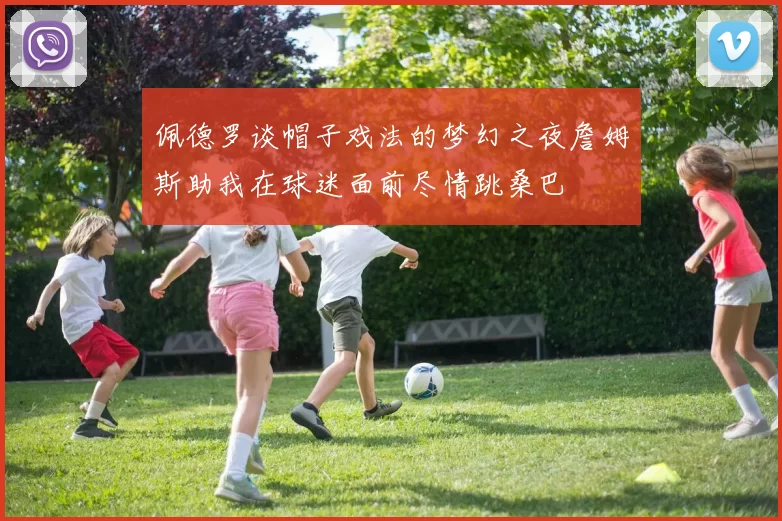 佩德罗谈帽子戏法的梦幻之夜詹姆斯助我在球迷面前尽情跳桑巴