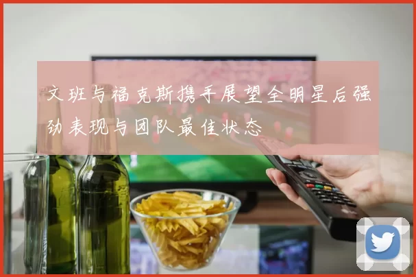 文班与福克斯携手展望全明星后强劲表现与团队最佳状态