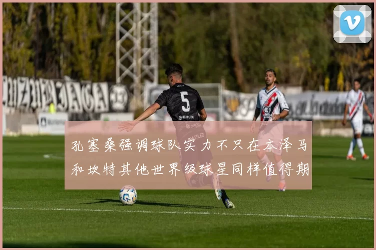 孔塞桑强调球队实力不只在本泽马和坎特其他世界级球星同样值得期待