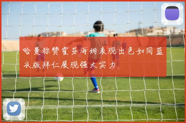 哈曼称赞霍芬海姆表现出色如同蓝衣版拜仁展现强大实力