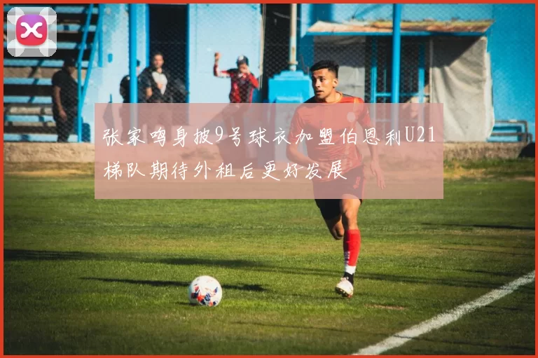 张家鸣身披9号球衣加盟伯恩利U21梯队期待外租后更好发展