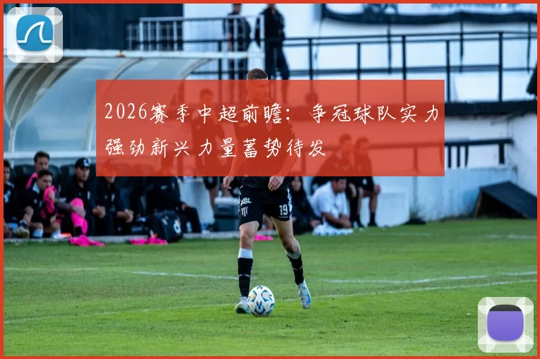 2026赛季中超前瞻：争冠球队实力强劲新兴力量蓄势待发
