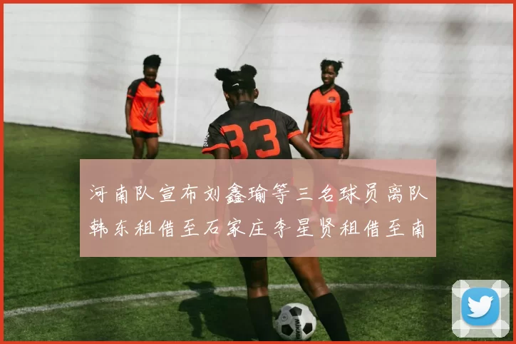 河南队宣布刘鑫瑜等三名球员离队韩东租借至石家庄李星贤租借至南通