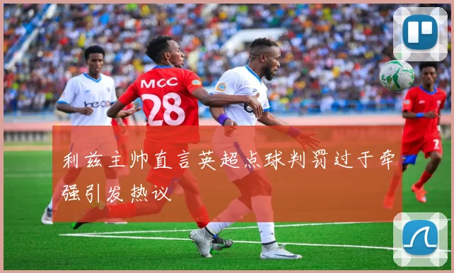 利兹主帅直言英超点球判罚过于牵强引发热议