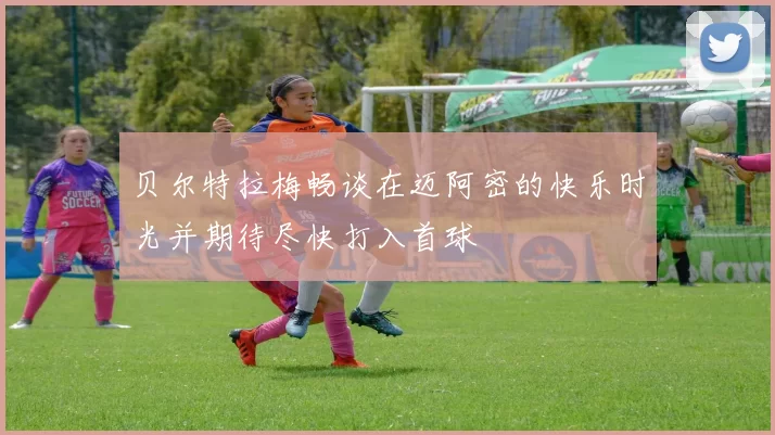 贝尔特拉梅畅谈在迈阿密的快乐时光并期待尽快打入首球