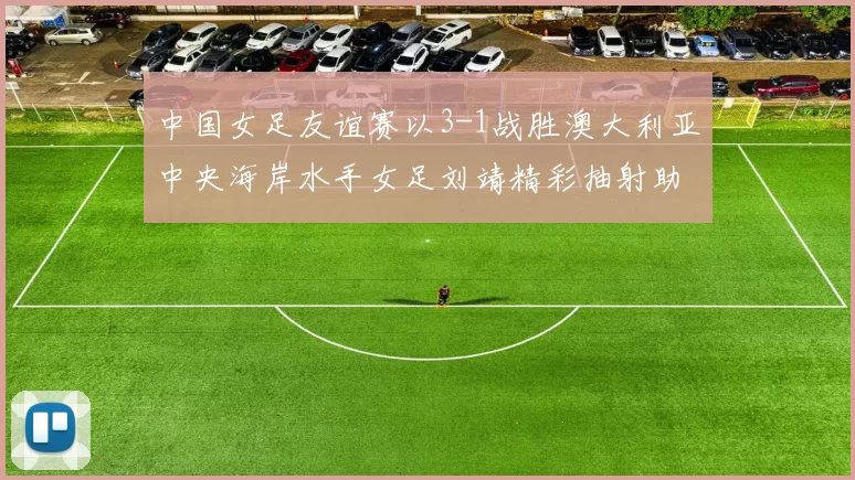 中国女足友谊赛以3-1战胜澳大利亚中央海岸水手女足刘靖精彩抽射助球队取胜