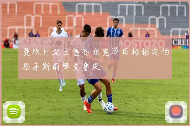 曼联计划出售齐尔克泽目标锁定伯恩茅斯前锋克鲁皮