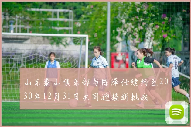 山东泰山俱乐部与陈泽仕续约至2030年12月31日共同迎接新挑战