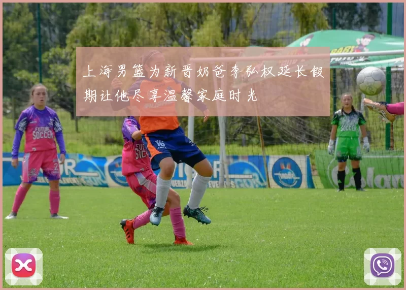 上海男篮为新晋奶爸李弘权延长假期让他尽享温馨家庭时光
