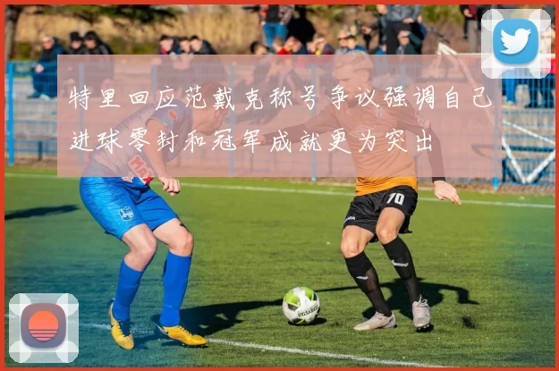特里回应范戴克称号争议强调自己进球零封和冠军成就更为突出