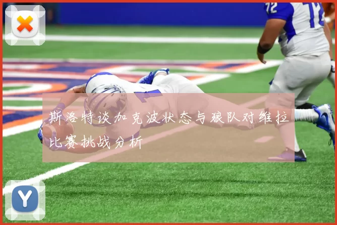 斯洛特谈加克波状态与狼队对维拉比赛挑战分析