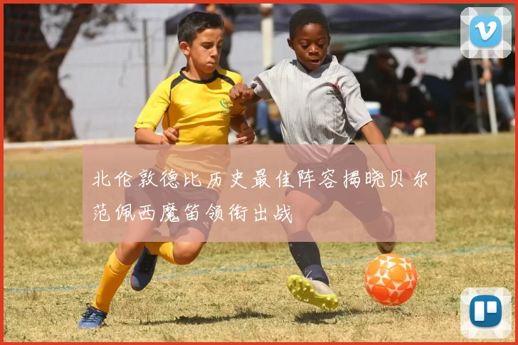 北伦敦德比历史最佳阵容揭晓贝尔范佩西魔笛领衔出战