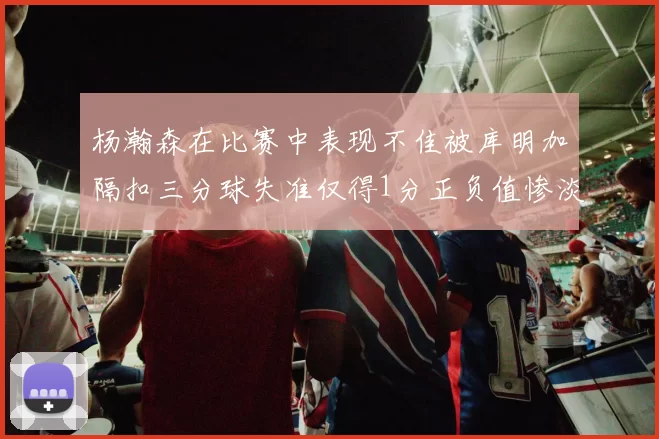 杨瀚森在比赛中表现不佳被库明加隔扣三分球失准仅得1分正负值惨淡11