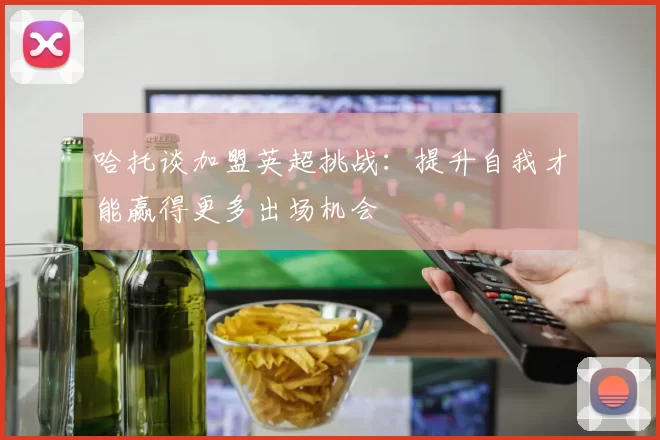 哈托谈加盟英超挑战：提升自我才能赢得更多出场机会