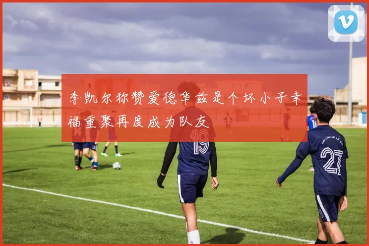 李凯尔称赞爱德华兹是个坏小子幸福重聚再度成为队友