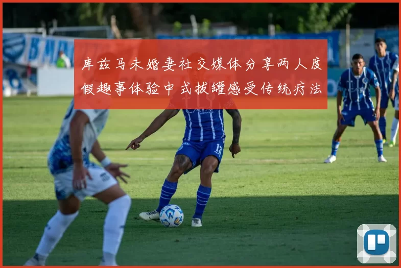 库兹马未婚妻社交媒体分享两人度假趣事体验中式拔罐感受传统疗法魅力