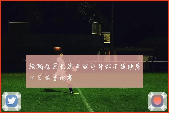 杨瀚森因长途奔波与背部不适缺席今日混音比赛